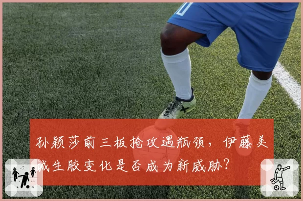 孙颖莎前三板抢攻遇瓶颈，伊藤美诚生胶变化是否成为新威胁？