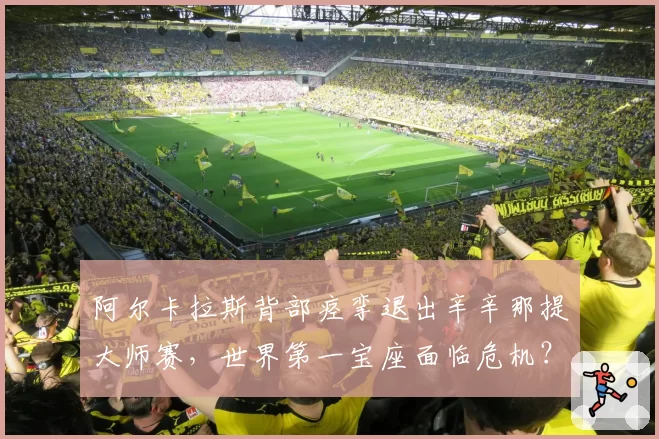 阿尔卡拉斯背部痉挛退出辛辛那提大师赛,世界第一宝座面临危机?