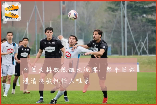 中国女排教练组大洗牌,郎平旧部遭清洗被批任人唯亲
