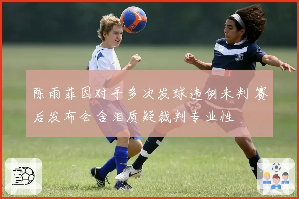 陈雨菲因对手多次发球违例未判 赛后发布会含泪质疑裁判专业性