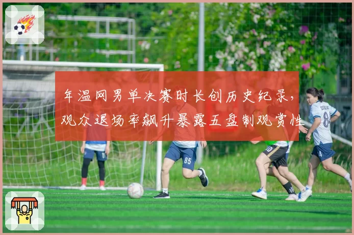 年温网男单决赛时长创历史纪录，观众退场率飙升暴露五盘制观赏性危机