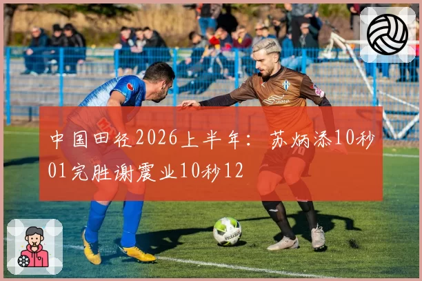 中国田径2026上半年：苏炳添10秒01完胜谢震业10秒12