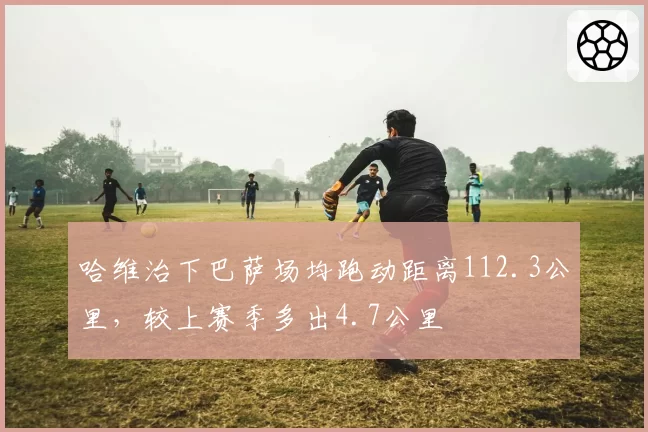哈维治下巴萨场均跑动距离112.3公里，较上赛季多出4.7公里