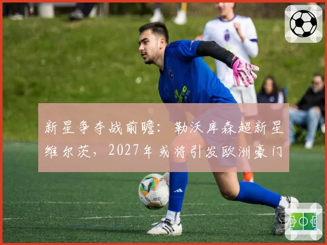 新星争夺战前瞻：勒沃库森超新星维尔茨，2027年或将引发欧洲豪门竞价