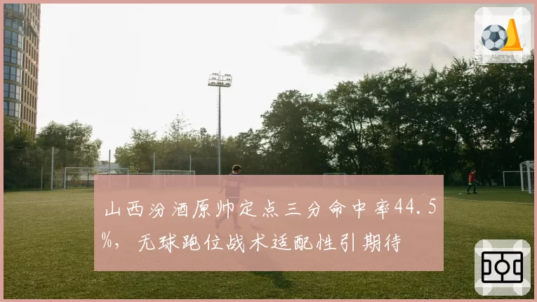 山西汾酒原帅定点三分命中率44.5%,无球跑位战术适配性引期待