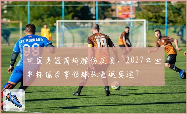 中国男篮周琦腰伤反复，2027年世界杯能否带领球队重返奥运？