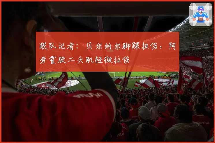 跟队记者：贝尔纳尔脚踝扭伤，阿劳霍股二头肌轻微拉伤