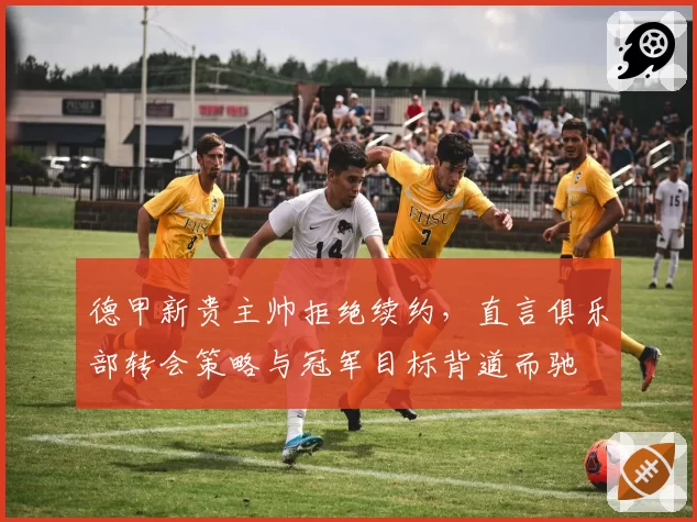 德甲新贵主帅拒绝续约，直言俱乐部转会策略与冠军目标背道而驰