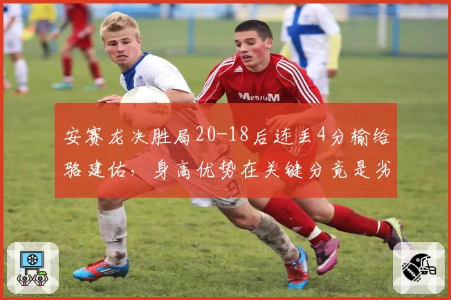 安赛龙决胜局20-18后连丢4分输给骆建佑，身高优势在关键分竟是劣势？