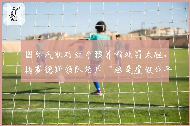 国际汽联对红牛预算帽处罚太轻，梅赛德斯领队怒斥“这是虚假公平”