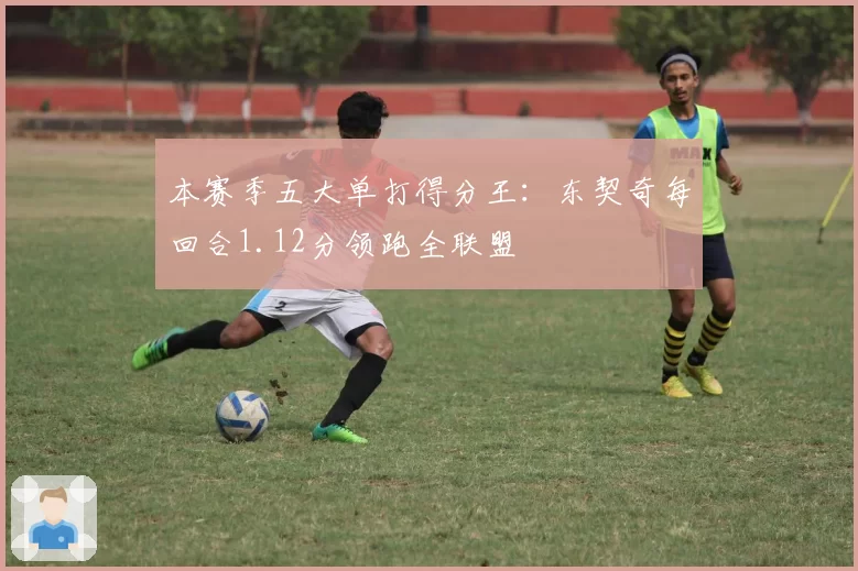 本赛季五大单打得分王：东契奇每回合1.12分领跑全联盟