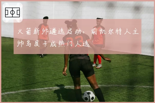 火箭新帅遴选启动,前凯尔特人主帅乌度卡成热门人选