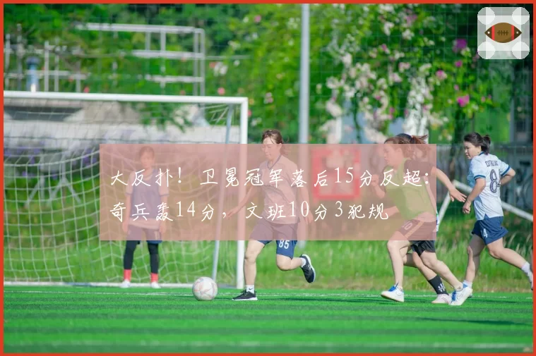 大反扑！卫冕冠军落后15分反超：奇兵轰14分，文班10分3犯规