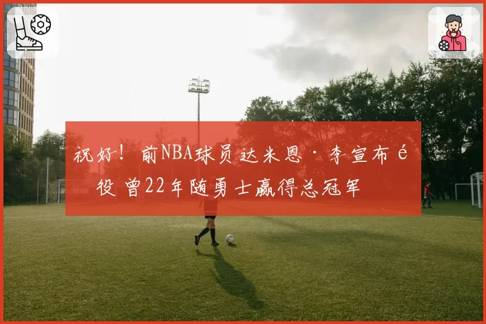 祝好！前NBA球员达米恩·李宣布退役 曾22年随勇士赢得总冠军