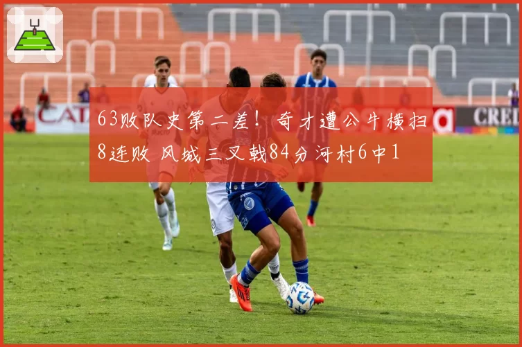 63败队史第二差！奇才遭公牛横扫8连败 风城三叉戟84分河村6中1