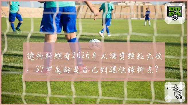 德约科维奇2026年大满贯颗粒无收，37岁高龄是否已到退位转折点？