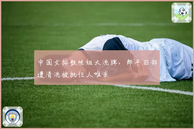 中国女排教练组大洗牌,郎平旧部遭清洗被批任人唯亲