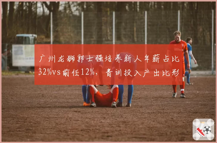 广州龙狮郭士强培养新人年薪占比32%vs前任12%,青训投入产出比形成反差