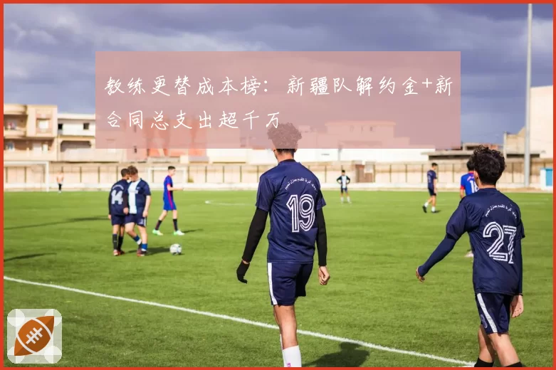 教练更替成本榜：新疆队解约金+新合同总支出超千万