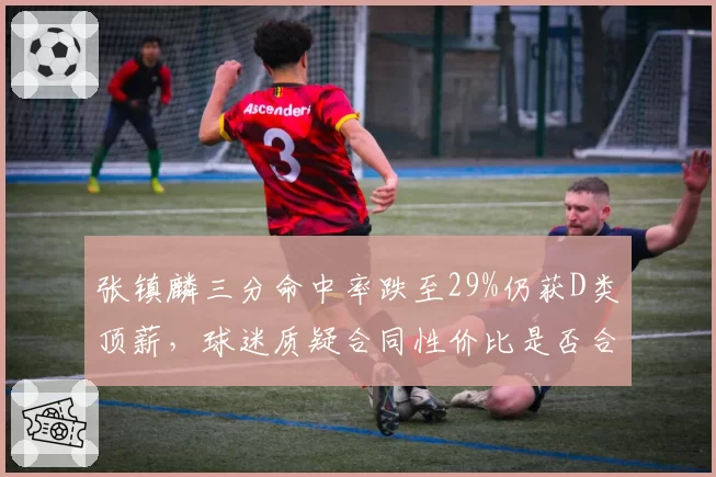 张镇麟三分命中率跌至29%仍获D类顶薪，球迷质疑合同性价比是否合理