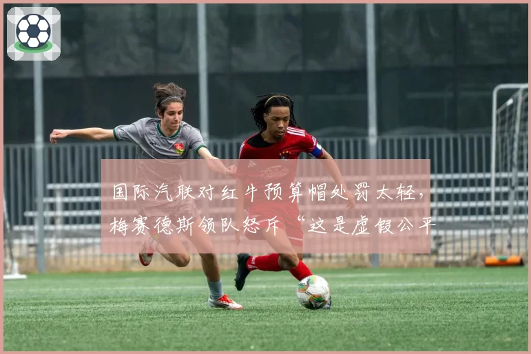 国际汽联对红牛预算帽处罚太轻，梅赛德斯领队怒斥“这是虚假公平”