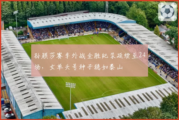 孙颖莎赛季外战全胜纪录延续至24场，女单头号种子稳如泰山