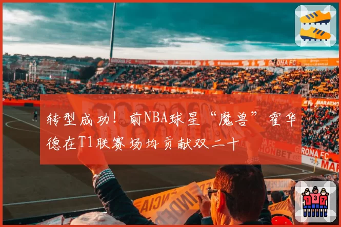 转型成功！前NBA球星“魔兽”霍华德在T1联赛场均贡献双二十