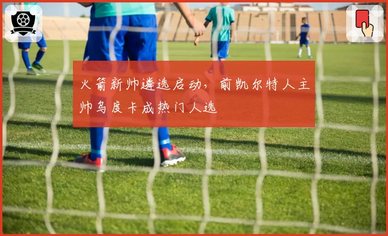 火箭新帅遴选启动,前凯尔特人主帅乌度卡成热门人选