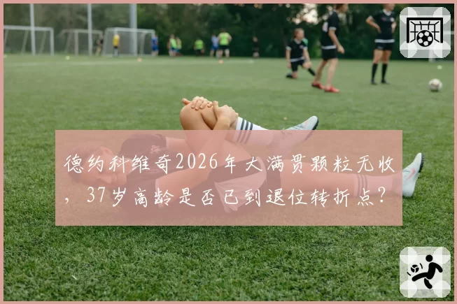 德约科维奇2026年大满贯颗粒无收，37岁高龄是否已到退位转折点？