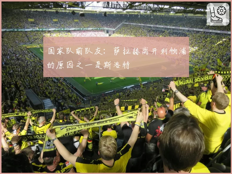 国家队前队友:萨拉赫离开利物浦的原因之一是斯洛特