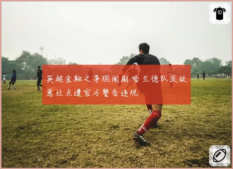 英超金靴之争现闹剧 哈兰德队友故意让点遭官方警告违规