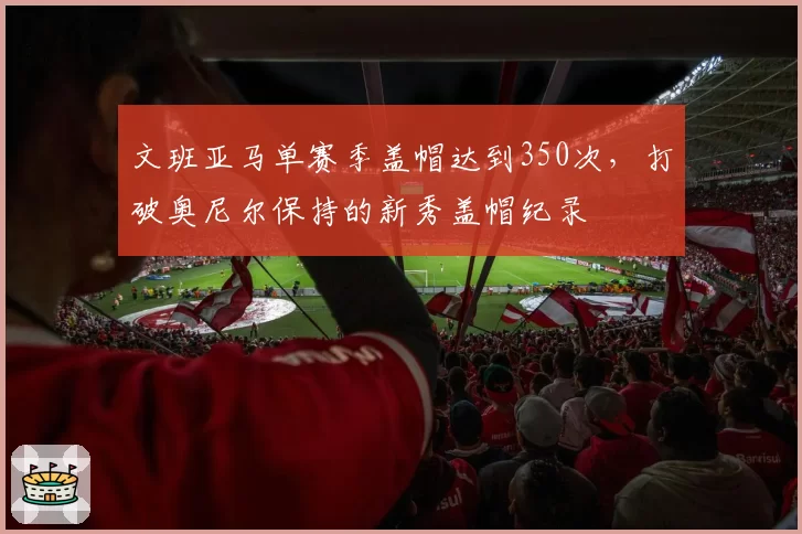 文班亚马单赛季盖帽达到350次，打破奥尼尔保持的新秀盖帽纪录
