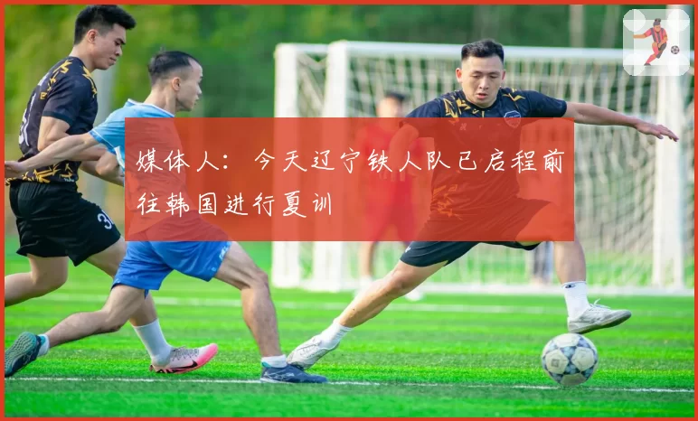 媒体人：今天辽宁铁人队已启程前往韩国进行夏训