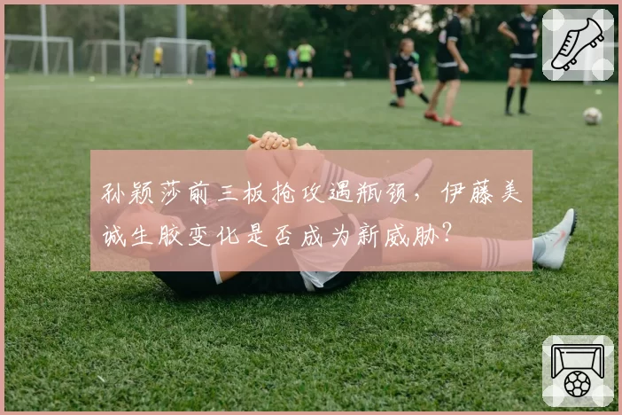 孙颖莎前三板抢攻遇瓶颈，伊藤美诚生胶变化是否成为新威胁？