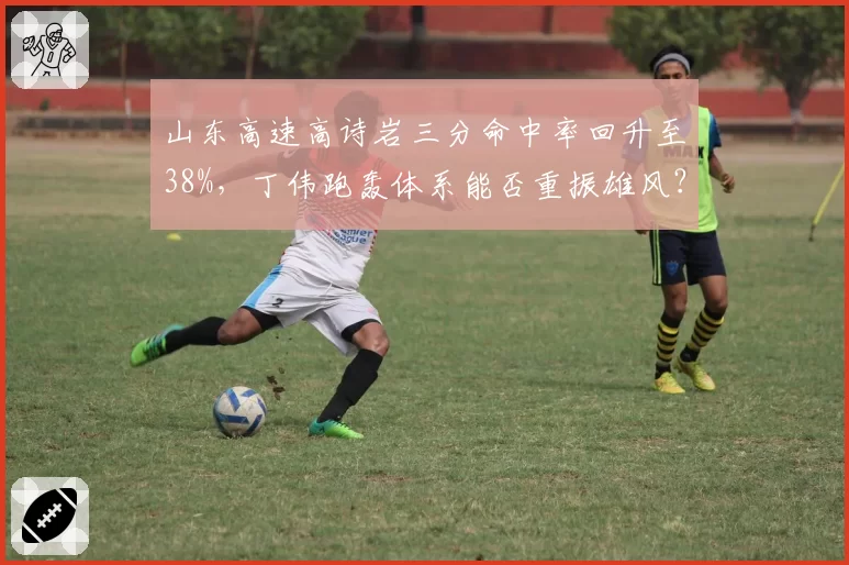 山东高速高诗岩三分命中率回升至38%,丁伟跑轰体系能否重振雄风?
