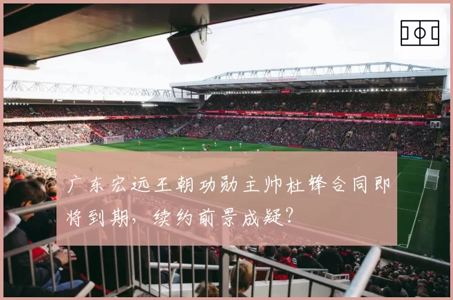 广东宏远王朝功勋主帅杜锋合同即将到期，续约前景成疑？