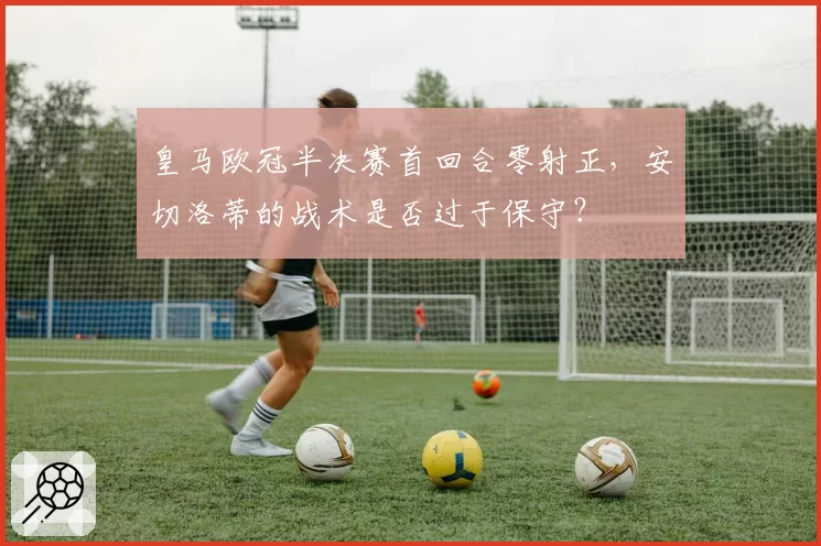 皇马欧冠半决赛首回合零射正，安切洛蒂的战术是否过于保守？
