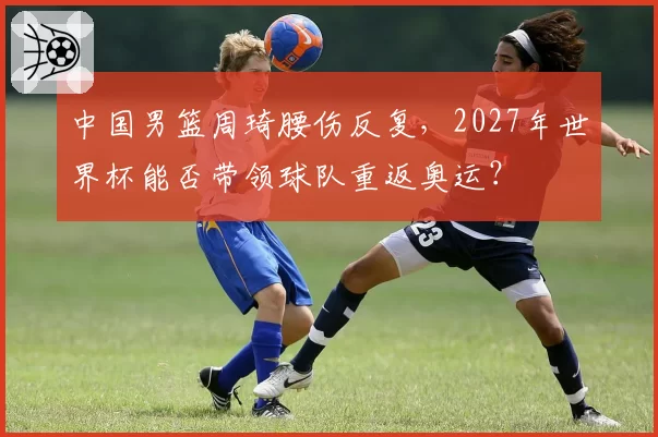 中国男篮周琦腰伤反复，2027年世界杯能否带领球队重返奥运？