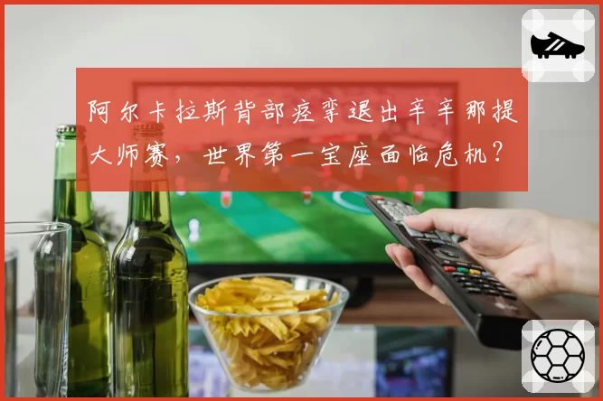 阿尔卡拉斯背部痉挛退出辛辛那提大师赛,世界第一宝座面临危机?