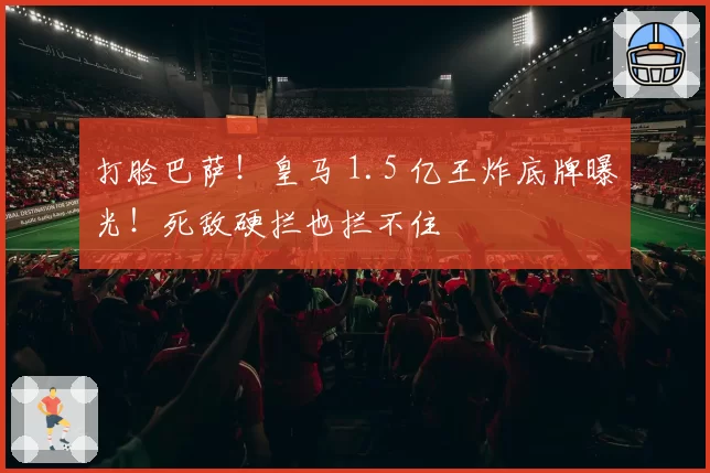 打脸巴萨！皇马 1.5 亿王炸底牌曝光！死敌硬拦也拦不住