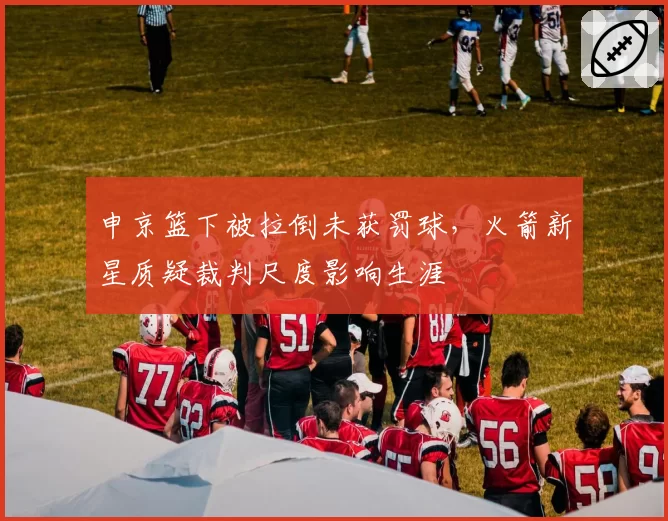 申京篮下被拉倒未获罚球，火箭新星质疑裁判尺度影响生涯