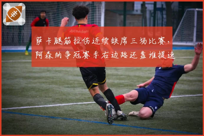 萨卡腿筋拉伤连续缺席三场比赛，阿森纳争冠赛季右边路还靠谁提速？