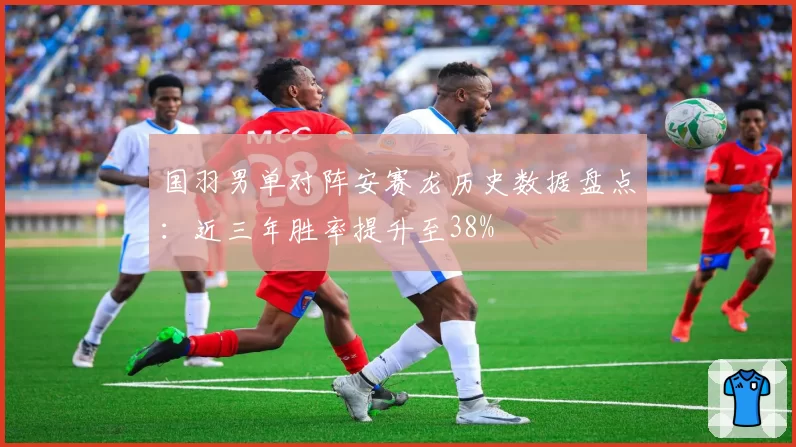 国羽男单对阵安赛龙历史数据盘点：近三年胜率提升至38%