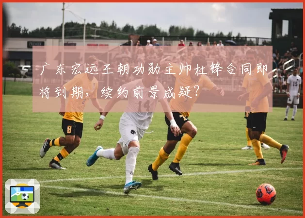 广东宏远王朝功勋主帅杜锋合同即将到期，续约前景成疑？