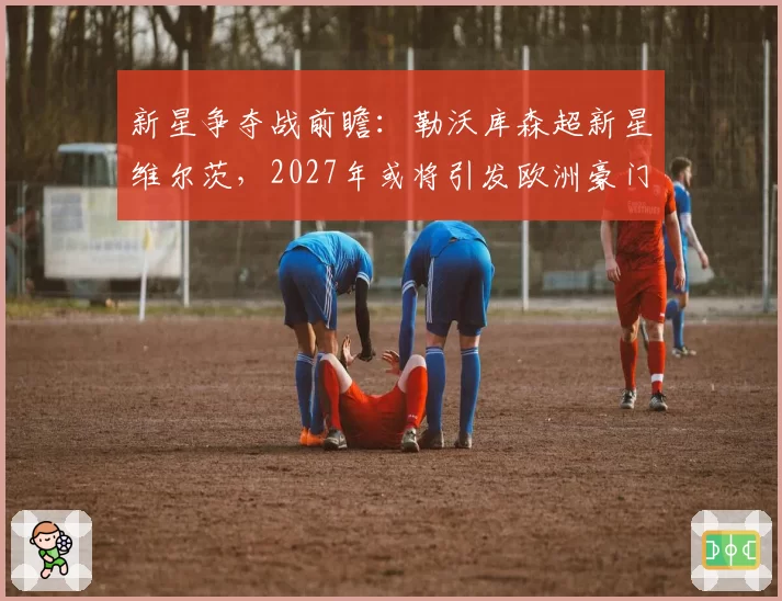 新星争夺战前瞻：勒沃库森超新星维尔茨，2027年或将引发欧洲豪门竞价