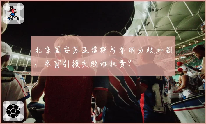 北京国安苏亚雷斯与李明分歧加剧，冬窗引援失败谁担责？