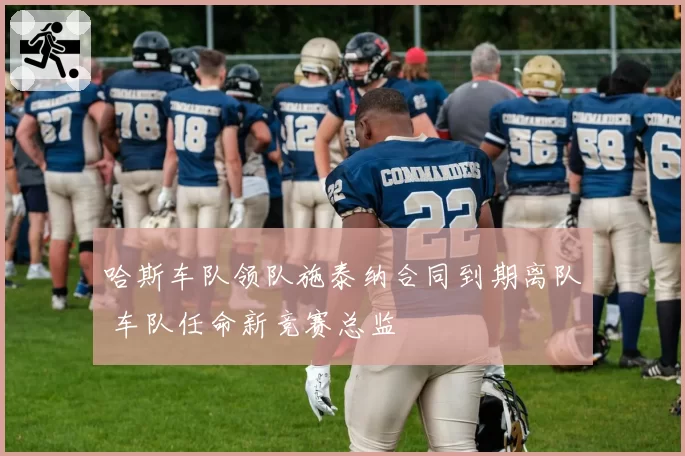 哈斯车队领队施泰纳合同到期离队 车队任命新竞赛总监