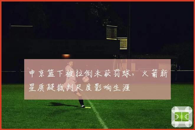 申京篮下被拉倒未获罚球，火箭新星质疑裁判尺度影响生涯