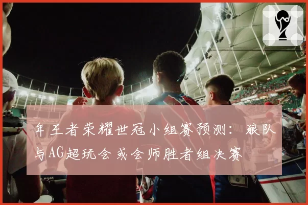 年王者荣耀世冠小组赛预测:狼队与AG超玩会或会师胜者组决赛