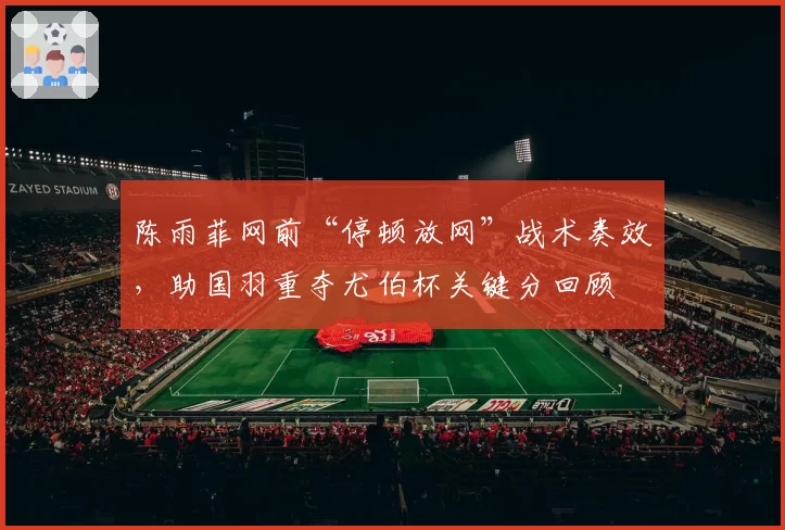 陈雨菲网前“停顿放网”战术奏效，助国羽重夺尤伯杯关键分回顾